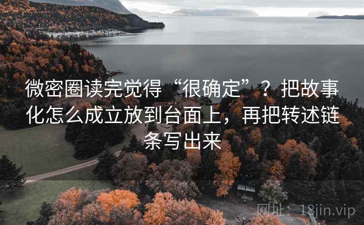 微密圈读完觉得“很确定”？把故事化怎么成立放到台面上，再把转述链条写出来